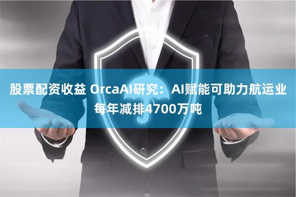 股票配资收益 OrcaAI研究：AI赋能可助力航运业每年减排4700万吨