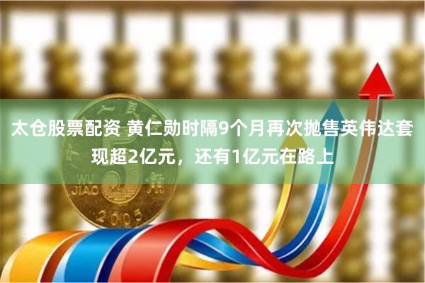 太仓股票配资 黄仁勋时隔9个月再次抛售英伟达套现超2亿元，还有1亿元在路上