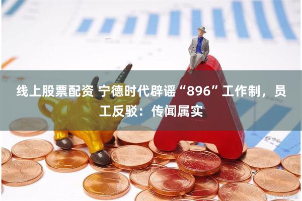 线上股票配资 宁德时代辟谣“896”工作制，员工反驳：传闻属实