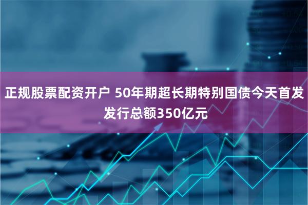 正规股票配资开户 50年期超长期特别国债今天首发 发行总额350亿元