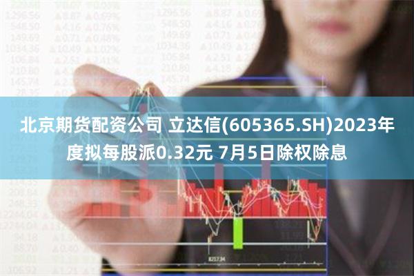 北京期货配资公司 立达信(605365.SH)2023年度拟每股派0.32元 7月5日除权除息