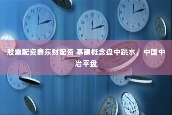 股票配资鑫东财配资 基建概念盘中跳水，中国中冶平盘