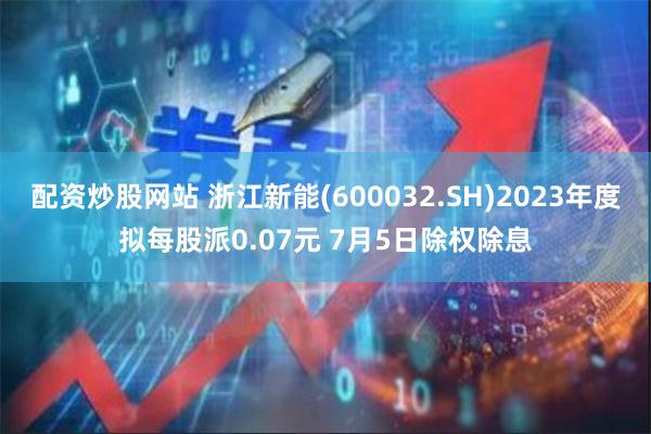 配资炒股网站 浙江新能(600032.SH)2023年度拟每股派0.07元 7月5日除权除息