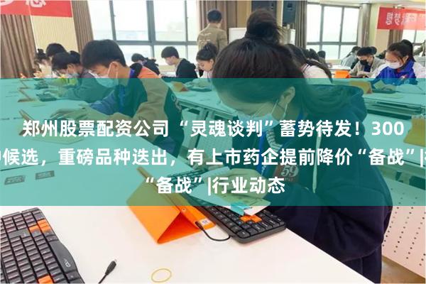 郑州股票配资公司 “灵魂谈判”蓄势待发！300多个品种候选，重磅品种迭出，有上市药企提前降价“备战”|行业动态