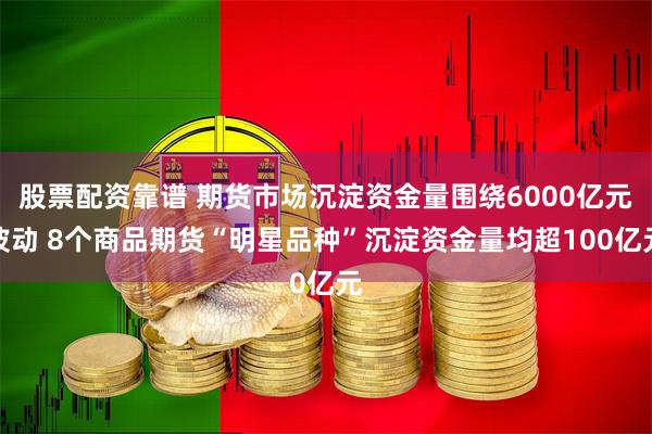 股票配资靠谱 期货市场沉淀资金量围绕6000亿元波动 8个商品期货“明星品种”沉淀资金量均超100亿元