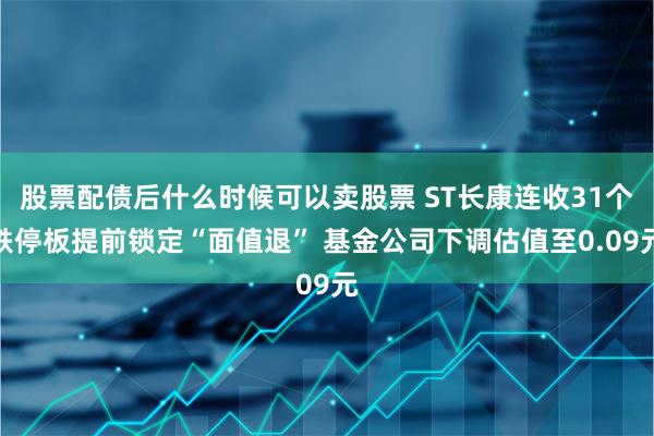 股票配债后什么时候可以卖股票 ST长康连收31个跌停板提前锁定“面值退” 基金公司下调估值至0.09元