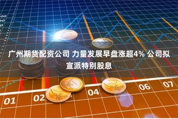 广州期货配资公司 力量发展早盘涨超4% 公司拟宣派特别股息