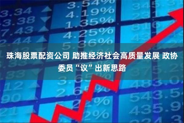 珠海股票配资公司 助推经济社会高质量发展 政协委员“议”出新思路