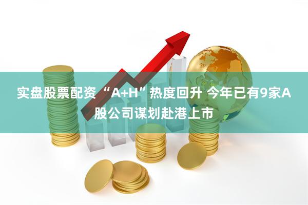 实盘股票配资 “A+H”热度回升 今年已有9家A股公司谋划赴港上市