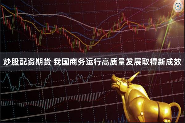 炒股配资期货 我国商务运行高质量发展取得新成效