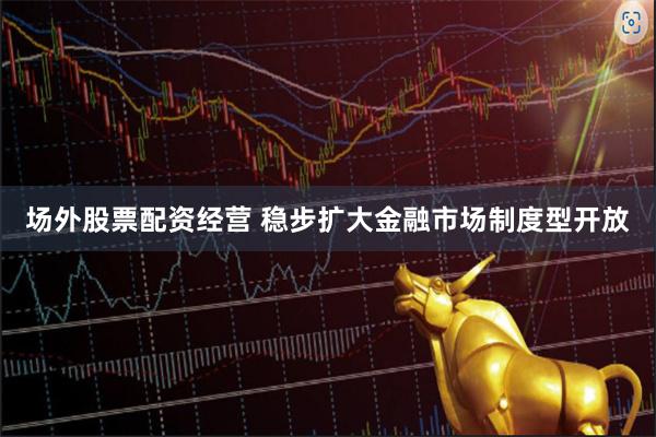 场外股票配资经营 稳步扩大金融市场制度型开放