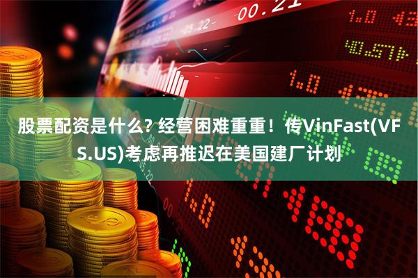 股票配资是什么? 经营困难重重！传VinFast(VFS.US)考虑再推迟在美国建厂计划