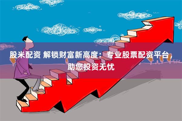 股米配资 解锁财富新高度：专业股票配资平台，助您投资无忧