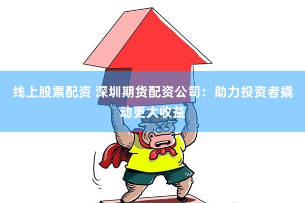线上股票配资 深圳期货配资公司：助力投资者撬动更大收益