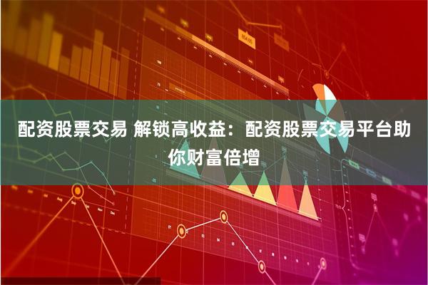 配资股票交易 解锁高收益：配资股票交易平台助你财富倍增