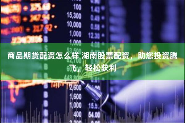 商品期货配资怎么样 湖南股票配资，助您投资腾飞，轻松获利