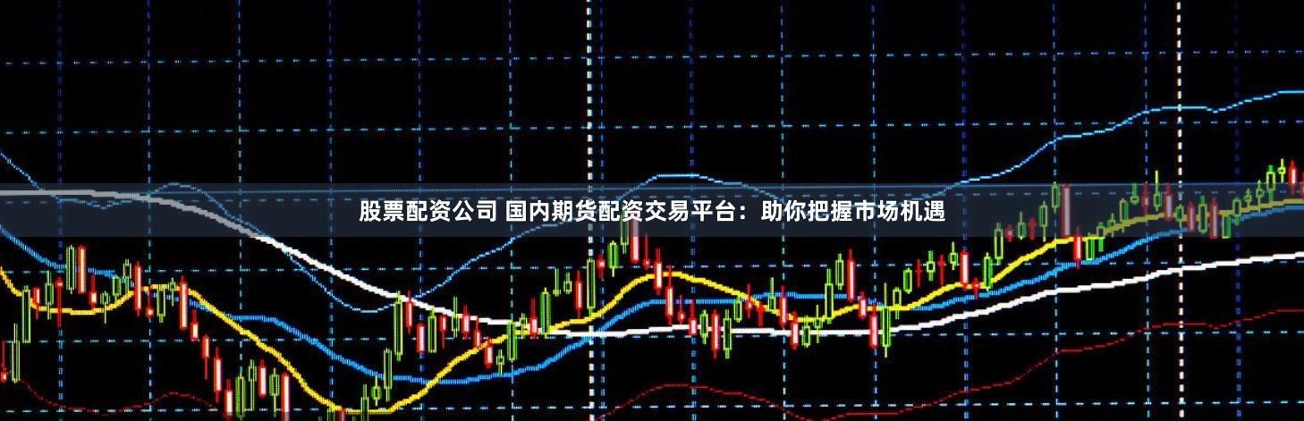 股票配资公司 国内期货配资交易平台：助你把握市场机遇