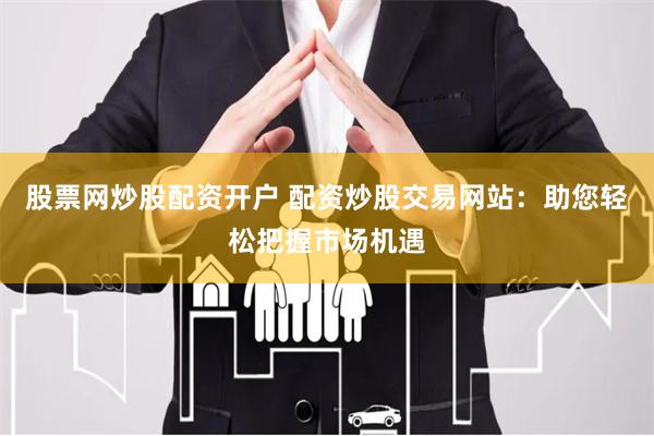 股票网炒股配资开户 配资炒股交易网站：助您轻松把握市场机遇