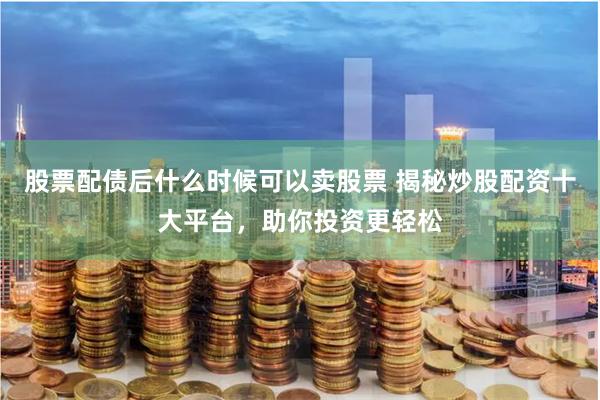 股票配债后什么时候可以卖股票 揭秘炒股配资十大平台，助你投资更轻松