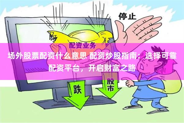 场外股票配资什么意思 配资炒股指南：选择可靠配资平台，开启财富之路