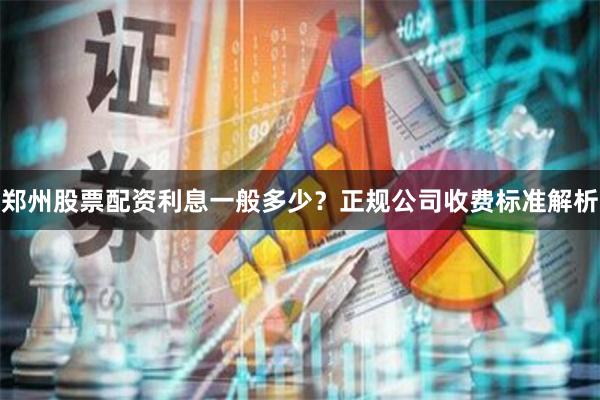 郑州股票配资利息一般多少？正规公司收费标准解析